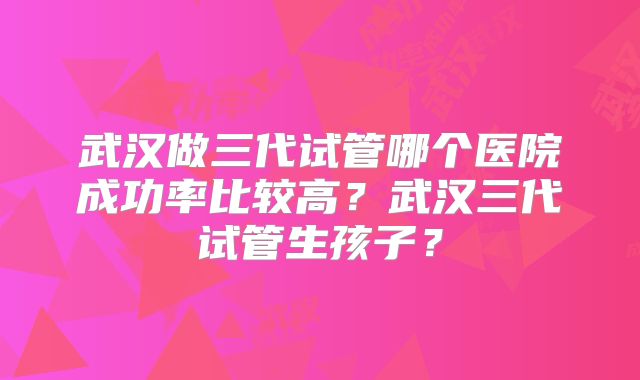 武汉做三代试管哪个医院成功率比较高？武汉三代试管生孩子？