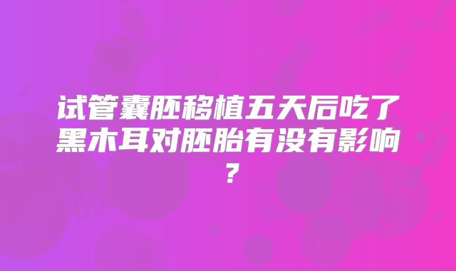 试管囊胚移植五天后吃了黑木耳对胚胎有没有影响?