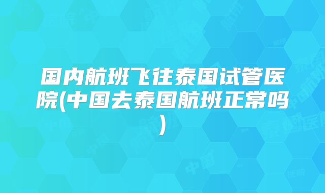 国内航班飞往泰国试管医院(中国去泰国航班正常吗)