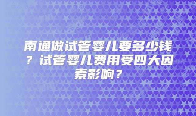 南通做试管婴儿要多少钱？试管婴儿费用受四大因素影响？