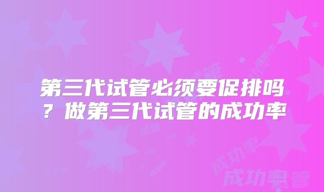 第三代试管必须要促排吗？做第三代试管的成功率