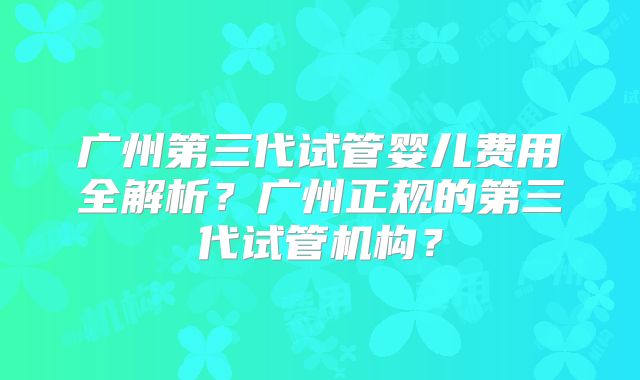 广州第三代试管婴儿费用全解析？广州正规的第三代试管机构？