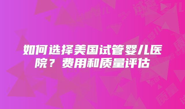 如何选择美国试管婴儿医院？费用和质量评估