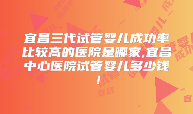 宜昌三代试管婴儿成功率比较高的医院是哪家,宜昌中心医院试管婴儿多少钱！