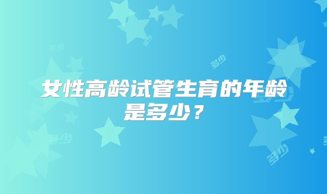 女性高龄试管生育的年龄是多少？