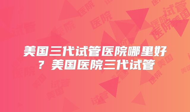 美国三代试管医院哪里好？美国医院三代试管