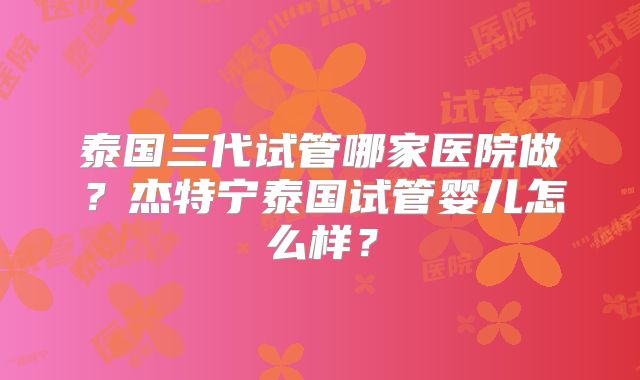 泰国三代试管哪家医院做？杰特宁泰国试管婴儿怎么样？