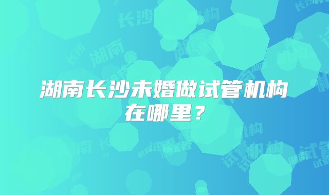湖南长沙未婚做试管机构在哪里？