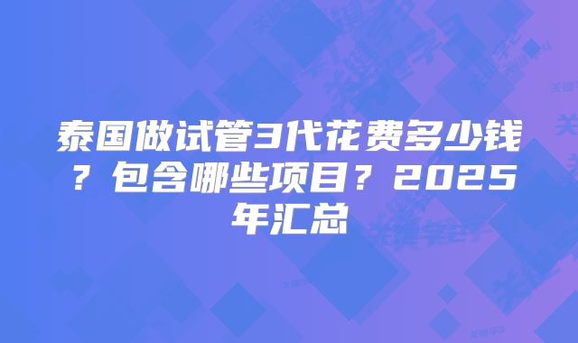 泰国做试管3代花费多少钱？包含哪些项目？2025年汇总