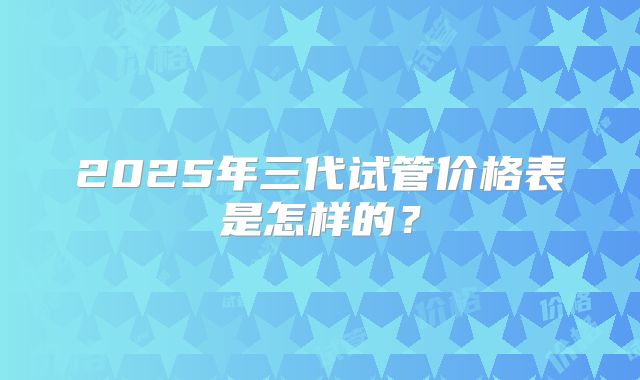2025年三代试管价格表是怎样的？