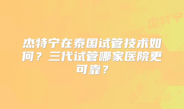 杰特宁在泰国试管技术如何？三代试管哪家医院更可靠？