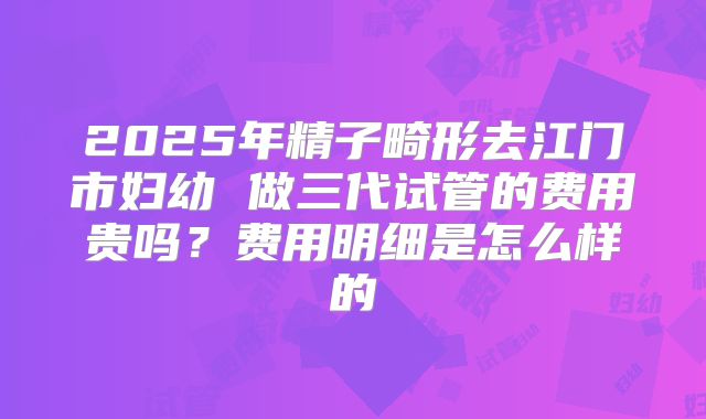 2025年精子畸形去江门市妇幼 做三代试管的费用贵吗？费用明细是怎么样的