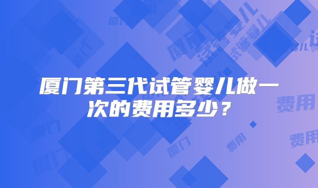 厦门第三代试管婴儿做一次的费用多少？