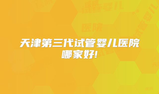 天津第三代试管婴儿医院哪家好!