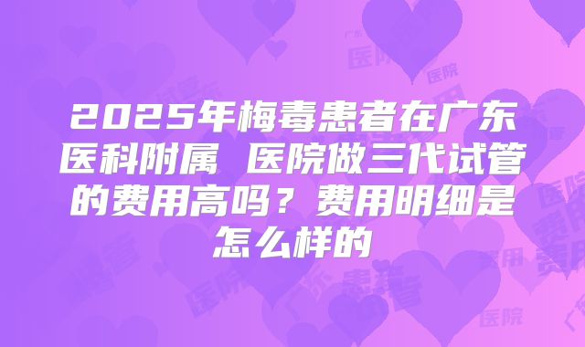 2025年梅毒患者在广东医科附属 医院做三代试管的费用高吗？费用明细是怎么样的