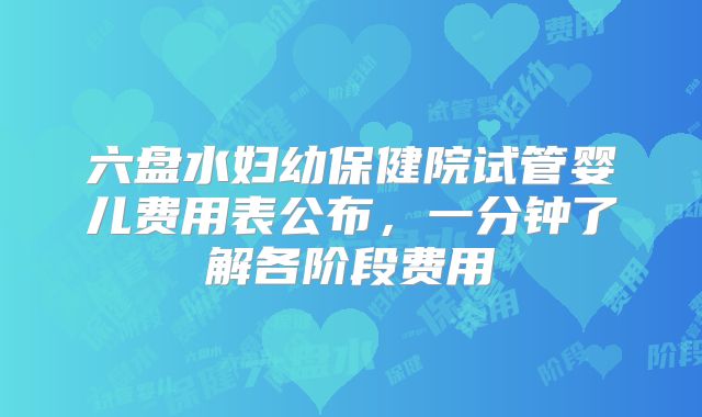 六盘水妇幼保健院试管婴儿费用表公布，一分钟了解各阶段费用