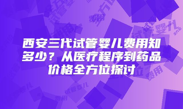 西安三代试管婴儿费用知多少?从医疗程序到药品价格全方位探讨