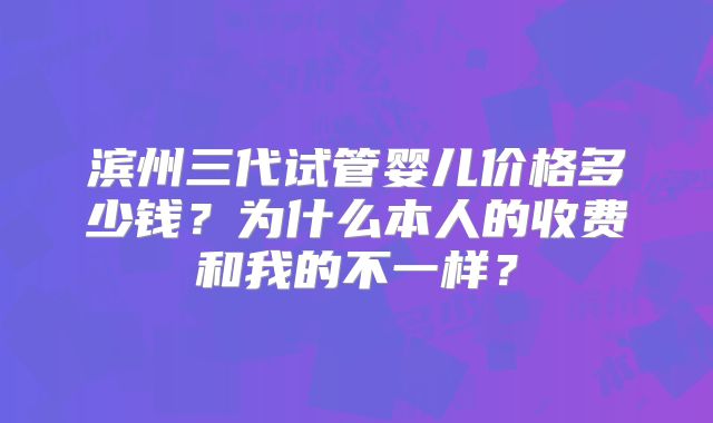 滨州三代试管婴儿价格多少钱？为什么本人的收费和我的不一样？