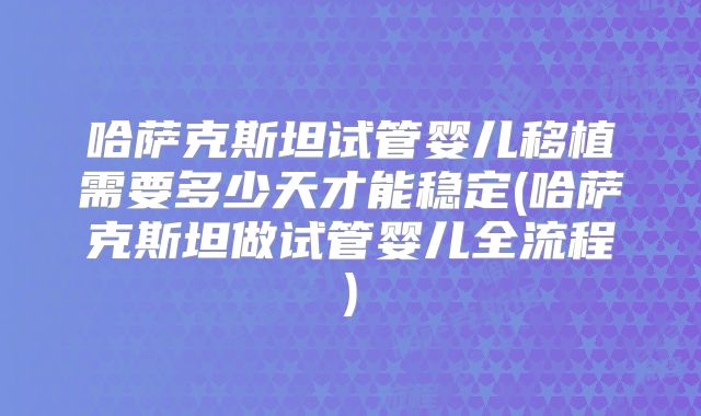 哈萨克斯坦试管婴儿移植需要多少天才能稳定(哈萨克斯坦做试管婴儿全流程)