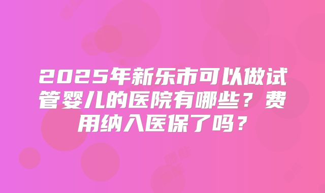 2025年新乐市可以做试管婴儿的医院有哪些？费用纳入医保了吗？