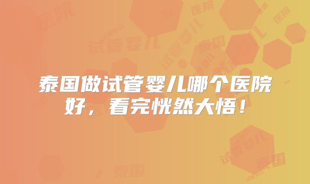 泰国做试管婴儿哪个医院好，看完恍然大悟！