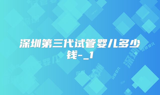 深圳第三代试管婴儿多少钱-_1