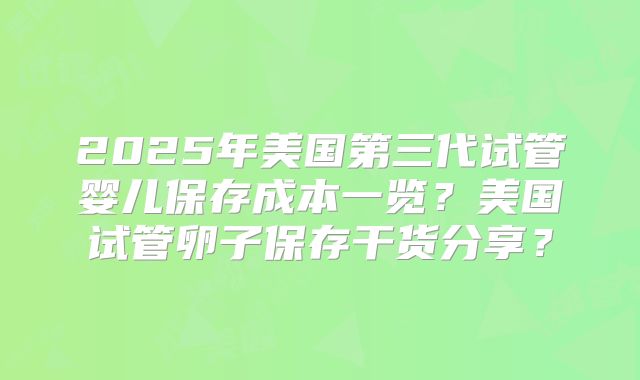 2025年美国第三代试管婴儿保存成本一览？美国试管卵子保存干货分享？