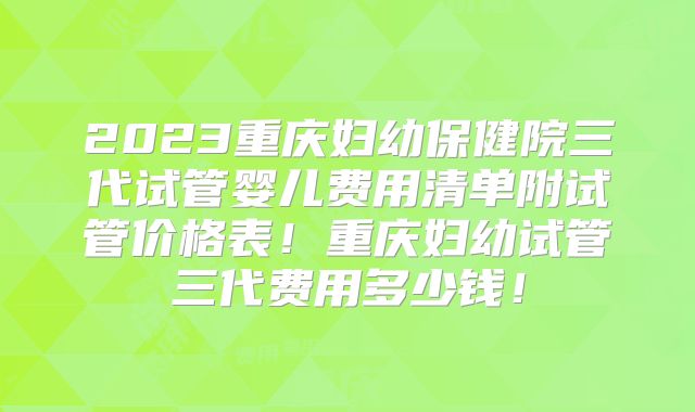 2023重庆妇幼保健院三代试管婴儿费用清单附试管价格表!重庆妇幼试管三代费用多少钱!