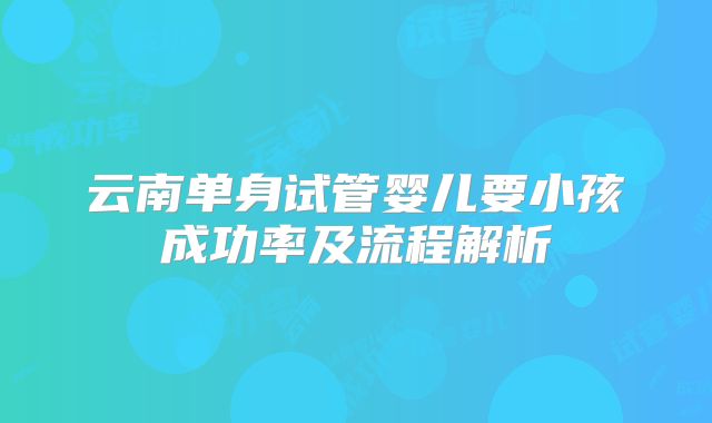 云南单身试管婴儿要小孩成功率及流程解析