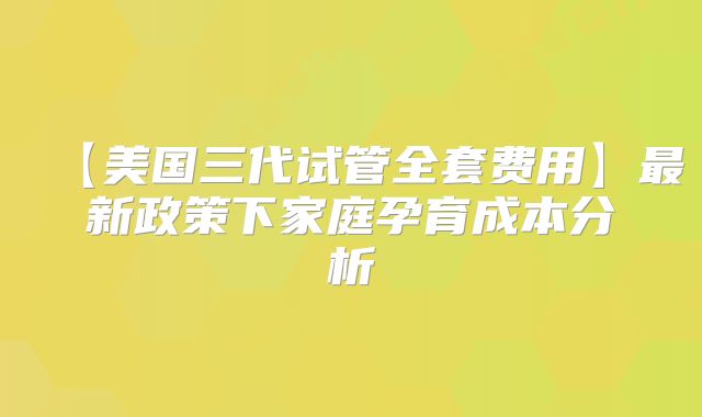 【美国三代试管全套费用】最新政策下家庭孕育成本分析