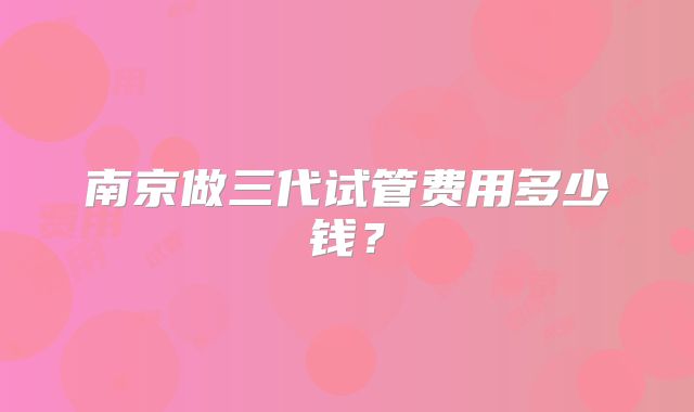 南京做三代试管费用多少钱？