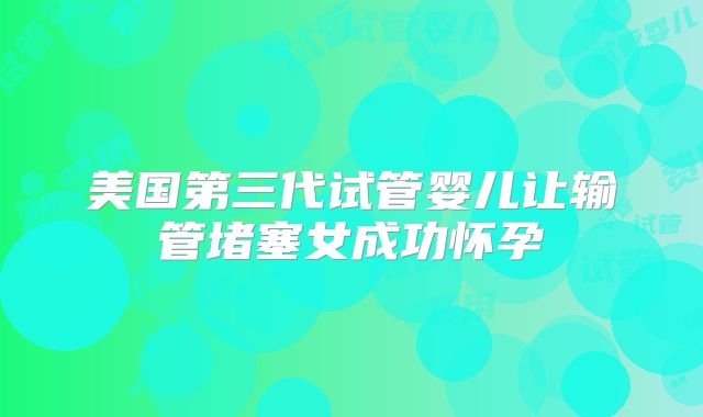 美国第三代试管婴儿让输管堵塞女成功怀孕