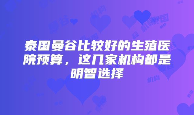 泰国曼谷比较好的生殖医院预算，这几家机构都是明智选择