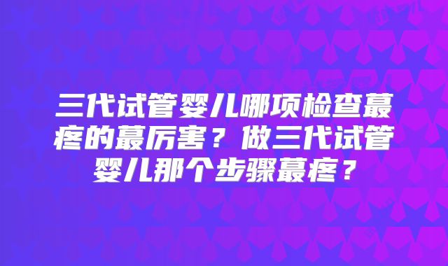 三代试管婴儿哪项检查蕞疼的蕞厉害？做三代试管婴儿那个步骤蕞疼？