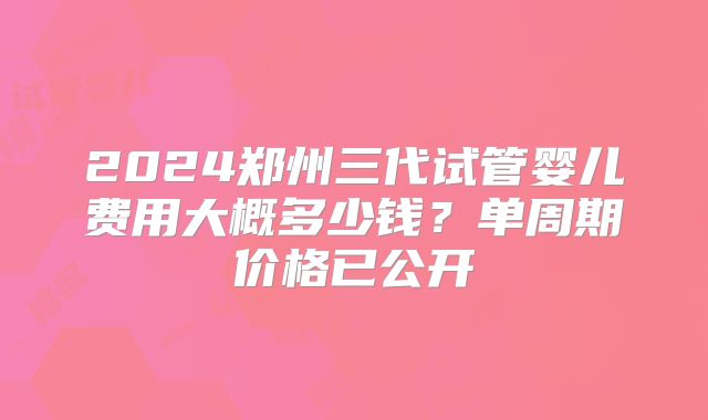 2024郑州三代试管婴儿费用大概多少钱？单周期价格已公开