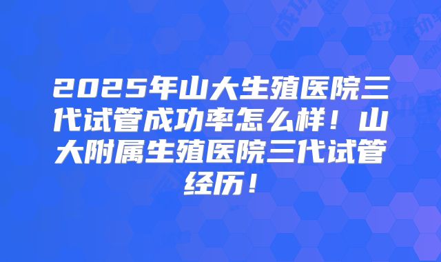 2025年山大生殖医院三代试管成功率怎么样！山大附属生殖医院三代试管经历！
