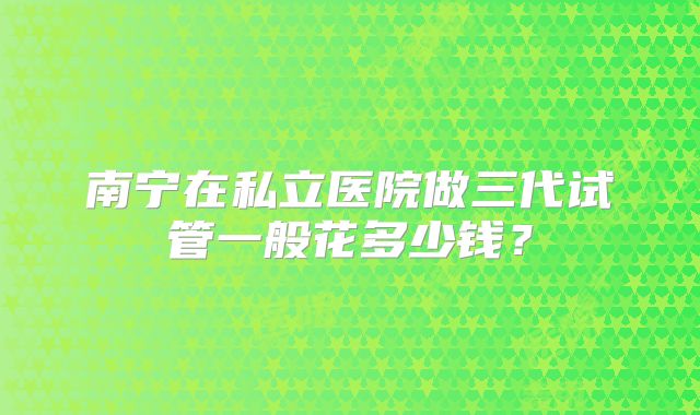 南宁在私立医院做三代试管一般花多少钱？