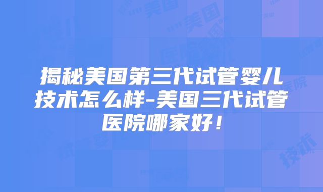 揭秘美国第三代试管婴儿技术怎么样-美国三代试管医院哪家好！