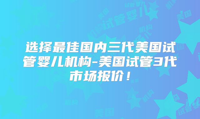 选择最佳国内三代美国试管婴儿机构-美国试管3代市场报价！