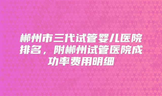 郴州市三代试管婴儿医院排名，附郴州试管医院成功率费用明细