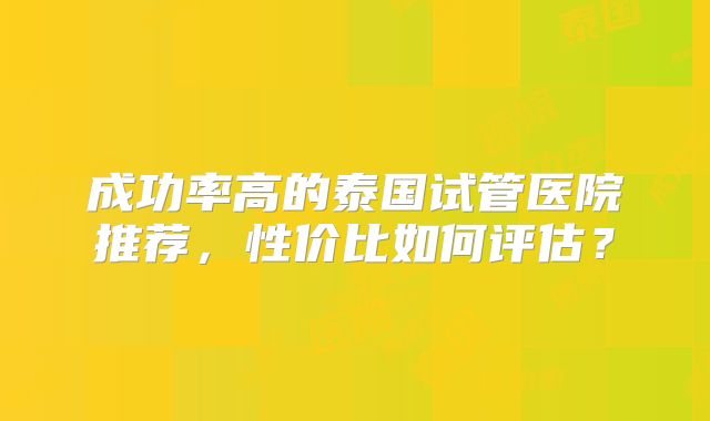 成功率高的泰国试管医院推荐，性价比如何评估？
