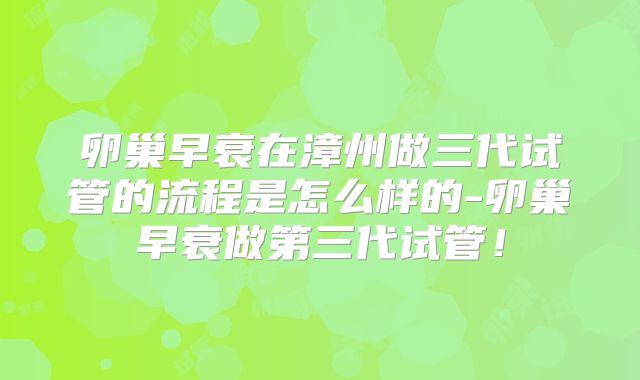 卵巢早衰在漳州做三代试管的流程是怎么样的-卵巢早衰做第三代试管！