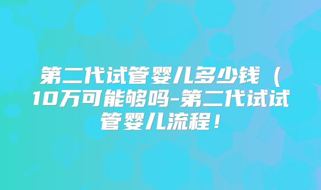 第二代试管婴儿多少钱(10万可能够吗-第二代试试管婴儿流程!
