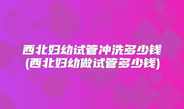 西北妇幼试管冲洗多少钱(西北妇幼做试管多少钱)