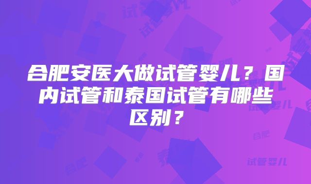 合肥安医大做试管婴儿？国内试管和泰国试管有哪些区别？