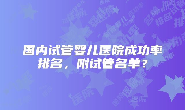 国内试管婴儿医院成功率排名，附试管名单？