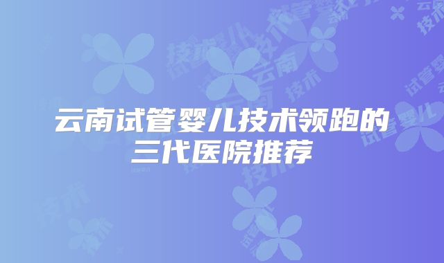 云南试管婴儿技术领跑的三代医院推荐