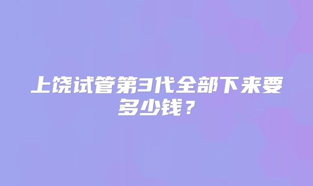 上饶试管第3代全部下来要多少钱？