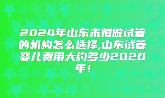 2024年山东未婚做试管的机构怎么选择,山东试管婴儿费用大约多少2020年！