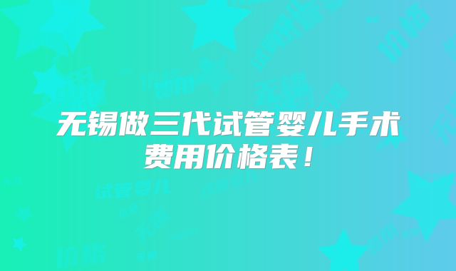 无锡做三代试管婴儿手术费用价格表！